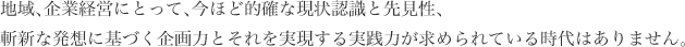 地域、企業経営にとって、今ほど的確な現状認識と先見性、斬新な発想に基づく企画力とそれを実現する実践力が求められている時代はありません。
