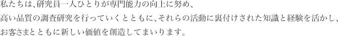 私たちは、研究員一人ひとりが専門能力の向上に努め、高い品質の調査研究を行っていくとともに、それらの活動に裏付けされた知識と経験を活かし、お客さまとともに新しい価値を創造してまいります。